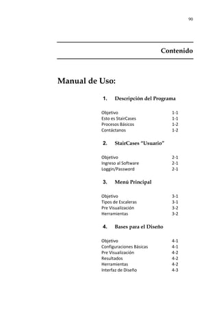 90
Contenido
Manual de Uso:
1. Descripción del Programa
Objetivo 1-1
Esto es StairCases 1-1
Procesos Básicos 1-2
Contáctanos 1-2
2. StairCases “Usuario”
Objetivo 2-1
Ingreso al Software 2-1
Loggin/Password 2-1
3. Menú Principal
Objetivo 3-1
Tipos de Escaleras 3-1
Pre Visualización 3-2
Herramientas 3-2
4. Bases para el Diseño
Objetivo 4-1
Configuraciones Básicas 4-1
Pre Visualización 4-2
Resultados 4-2
Herramientas 4-2
Interfaz de Diseño 4-3
 