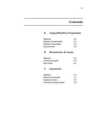 91
Contenido
5. Asignar/Modificar Propiedades
Objetivo 5-1
Modificar Propiedades 5-1
Modificar Resultados 5-1
Herramientas 5-2
6. Herramientas de Ayuda
Objetivo 6-1
Interfaz de Ayuda 6-1
Normativa 6-1
7. Exportación
Objetivo 7-1
Exportar Resultados 7-1
Exportar Grafica 7-1
Formatos de Exportación 7-2
 