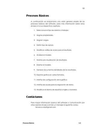 93
Procesos Básicos
A continuación se proporciona una visión general amplia de los
procesos básicos del software, para más información sobre estos
sírvase a ir a sus respectivos capítulos:
1. Seleccionar el tipo de sistema a trabajar.
2. Asignar propiedades.
3. Asignar cargas.
4. Definir tipo de apoyo.
5. Modificar varillas de acero para el resultado.
6. Analizar el modelo.
7. Mostrar pre-visualización de resultados.
8. Diseñar el modelo.
9. Generar documentos detallados de los resultados.
10. Exportar grafica en varios formatos.
11. Interfaz de configuración de la gráfica.
12. Interfaz de ayuda para la asignación de datos.
13. Modificar el idioma de español a Ingles y viceversa.
Contáctanos
Para mayor Información acerca del software o comunicación por
otras razones sírvase a enviar un mensaje al siguiente correo:
tecsaco.corp@gmail.com
Procesos Básicos 1-2
 