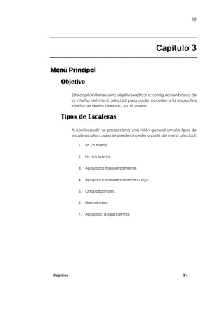 95
Capítulo 3
Menú Principal
Objetivo
Este capítulo tiene como objetivo explicar la configuración básica de
la interfaz del menú principal para poder acceder a la respectiva
interfaz de diseño deseada por el usuario.
Tipos de Escaleras
A continuación se proporciona una visión general amplia tipos de
escaleras a los cuales se puede acceder a partir del menú principal:
1. En un tramo.
2. En dos tramos.
3. Apoyadas transversalmente.
4. Apoyadas transversalmente a viga.
5. Ortopoligonales.
6. Helicoidales.
7. Apoyada a viga central.
Objetivos 3-1
 