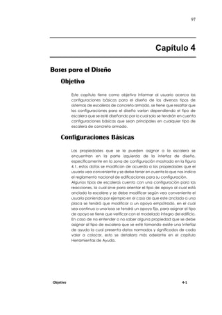 97
Capítulo 4
Bases para el Diseño
Objetivo
Este capítulo tiene como objetivo informar al usuario acerca las
configuraciones básicas para el diseño de los diversos tipos de
sistemas de escaleras de concreto armado, se tiene que resaltar que
las configuraciones para el diseño varían dependiendo el tipo de
escalera que se esté diseñando por lo cual solo se tendrán en cuenta
configuraciones básicas que sean principales en cualquier tipo de
escalera de concreto armado.
Configuraciones Básicas
Las propiedades que se le pueden asignar a la escalera se
encuentran en la parte izquierda de la interfaz de diseño,
específicamente en la zona de configuración mostrada en la figura
4.1, estos datos se modifican de acuerdo a las propiedades que el
usuario vea conveniente y se debe tener en cuenta lo que nos indica
el reglamento nacional de edificaciones para su configuración.
Algunos tipos de escaleras cuenta con una configuración para las
reacciones, la cual sirve para orientar el tipo de apoyo al cual está
anclado la escalera y se debe modificar según vea conveniente el
usuario poniendo por ejemplo en el caso de que este anclado a una
placa se tendrá que modificar a un apoyo empotrado, en el cual
sea continuo a una losa se tendrá un apoyo fijo, para asignar el tipo
de apoyo se tiene que verificar con el modelado íntegro del edificio.
En caso de no entender o no saber alguna propiedad que se debe
asignar al tipo de escalera que se esté tomando existe una Interfaz
de ayuda la cual presenta datos normados y significados de cada
valor a colocar, esto se detallara más adelante en el capítulo
Herramientas de Ayuda.
Objetivo 4-1
 