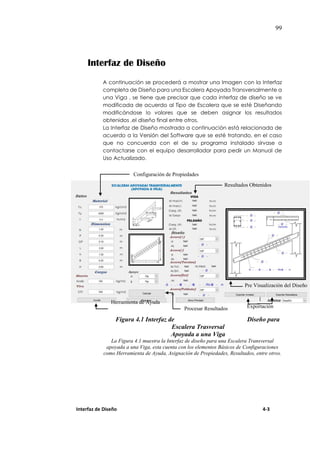 99
Interfaz de Diseño
A continuación se procederá a mostrar una Imagen con la Interfaz
completa de Diseño para una Escalera Apoyada Transversalmente a
una Viga , se tiene que precisar que cada interfaz de diseño se ve
modificada de acuerdo al Tipo de Escalera que se esté Diseñando
modificándose lo valores que se deben asignar los resultados
obtenidos ,el diseño final entre otros.
La Interfaz de Diseño mostrada a continuación está relacionada de
acuerdo a la Versión del Software que se esté tratando, en el caso
que no concuerda con el de su programa instalado sírvase a
contactarse con el equipo desarrollador para pedir un Manual de
Uso Actualizado.
Figura 4.1 Interfaz de Diseño para
Escalera Trasversal
Apoyada a una Viga
La Figura 4.1 muestra la Interfaz de diseño para una Escalera Transversal
apoyada a una Viga, esta cuenta con los elementos Básicos de Configuraciones
como Herramienta de Ayuda, Asignación de Propiedades, Resultados, entre otros.
Interfaz de Diseño 4-3
Configuración de Propiedades
Resultados Obtenidos
Pre Visualización del Diseño
Herramienta de Ayuda
Exportación
Procesar Resultados
 