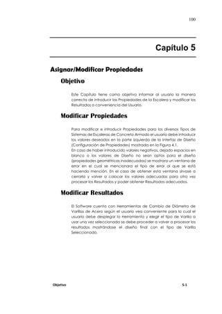 100
Capítulo 5
Asignar/Modificar Propiedades
Objetivo
Este Capítulo tiene como objetivo informar al usuario la manera
correcta de introducir las Propiedades de la Escalera y modificar los
Resultados a conveniencia del Usuario.
Modificar Propiedades
Para modificar e introducir Propiedades para los diversos Tipos de
Sistemas de Escaleras de Concreto Armado el usuario debe introducir
los valores deseados en la parte izquierda de la Interfaz de Diseño
(Configuración de Propiedades) mostrada en la Figura 4.1.
En caso de haber introducido valores negativos, dejado espacios en
blanco o los valores de Diseño no sean aptos para el diseño
(propiedades geométricas inadecuadas) se mostrara un ventana de
error en el cual se mencionara el tipo de error al que se está
haciendo mención. En el caso de obtener esta ventana sírvase a
cerrarla y volver a colocar los valores adecuados para otra vez
procesar los Resultados y poder obtener Resultados adecuados.
Modificar Resultados
El Software cuenta con Herramientas de Cambio de Diámetro de
Varillas de Acero según el usuario vea conveniente para lo cual el
usuario debe desplegar la Herramienta y elegir el tipo de Varilla a
usar una vez seleccionada se debe proceder a volver a procesar los
resultados mostrándose el diseño final con el tipo de Varilla
Seleccionado.
Objetivo 5-1
 