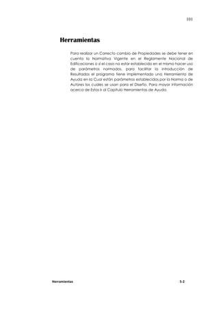 101
Herramientas
Para realizar un Correcto cambio de Propiedades se debe tener en
cuenta la Normativa Vigente en el Reglamente Nacional de
Edificaciones o si el caso no estar establecido en el mismo hacer uso
de parámetros normados, para facilitar la introducción de
Resultados el programa tiene implementado una Herramienta de
Ayuda en la Cual están parámetros establecidos por la Norma o de
Autores los cuales se usan para el Diseño. Para mayor información
acerca de Estos ir al Capitulo Herramientas de Ayuda.
Herramientas 5-2
 