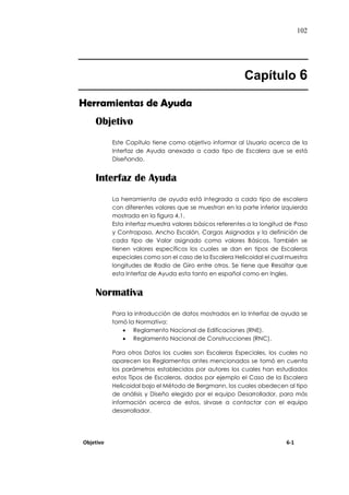 102
Capítulo 6
Herramientas de Ayuda
Objetivo
Este Capítulo tiene como objetivo informar al Usuario acerca de la
Interfaz de Ayuda anexada a cada tipo de Escalera que se está
Diseñando.
Interfaz de Ayuda
La herramienta de ayuda está Integrada a cada tipo de escalera
con diferentes valores que se muestran en la parte inferior izquierda
mostrada en la figura 4.1.
Esta interfaz muestra valores básicos referentes a la longitud de Paso
y Contrapaso, Ancho Escalón, Cargas Asignadas y la definición de
cada tipo de Valor asignado como valores Básicos. También se
tienen valores específicos los cuales se dan en tipos de Escaleras
especiales como son el caso de la Escalera Helicoidal el cual muestra
longitudes de Radio de Giro entre otros. Se tiene que Resaltar que
esta Interfaz de Ayuda esta tanto en español como en Ingles.
Normativa
Para la introducción de datos mostrados en la Interfaz de ayuda se
tomó la Normativa:
 Reglamento Nacional de Edificaciones (RNE).
 Reglamento Nacional de Construcciones (RNC).
Para otros Datos los cuales son Escaleras Especiales, los cuales no
aparecen los Reglamentos antes mencionados se tomó en cuenta
los parámetros establecidos por autores los cuales han estudiados
estos Tipos de Escaleras, dados por ejemplo el Caso de la Escalera
Helicoidal bajo el Método de Bergmann, los cuales obedecen al tipo
de análisis y Diseño elegido por el equipo Desarrollador, para más
información acerca de estos, sírvase a contactar con el equipo
desarrollador.
Objetivo 6-1
 
