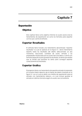 103
Capítulo 7
Exportación
Objetivo
Este capítulo tiene como objetivo informar al usuario acerca de las
herramientas de exportación así como los formatos para exportar
con los que cuenta el software.
Exportar Resultados
El software tiene incluida una herramienta denominada “exportar
resultados” la cual se aprecia en la figura 4.1, dicha herramienta
exporta todos los resultados del diseño seleccionado ya sea
momentos, reacciones, cantidad de acero, armado y las
propiedades introducidas por el usuario de la escalera y cuenta con
formatos específicos para guardar los resultados, se tiene que resaltar
que se tendrá que procesar los datos para conseguir exportar
correctamente los resultados.
Exportar Grafica
El programa tiene una herramienta de exportar armado incorporado
en la parte inferior derecho de la interfaz de diseño mostrado en la
figura 4.1 con el cual se abrirá una interfaz de exportación para el
armado con herramientas básicas y la cual incluye guardar el
armado en distintos formatos según el usuario vea conveniente.
Objetivo 7-1
 