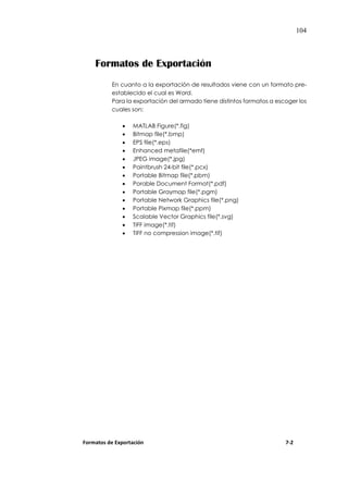 104
Formatos de Exportación
En cuanto a la exportación de resultados viene con un formato pre-
establecido el cual es Word.
Para la exportación del armado tiene distintos formatos a escoger los
cuales son:
 MATLAB Figure(*.fig)
 Bitmap file(*.bmp)
 EPS file(*.eps)
 Enhanced metafile(*emf)
 JPEG image(*.jpg)
 Paintbrush 24-bit file(*.pcx)
 Portable Bitmap file(*.pbm)
 Porable Document Format(*.pdf)
 Portable Graymap file(*.pgm)
 Portable Network Graphics file(*.png)
 Portable Pixmap file(*.ppm)
 Scalable Vector Graphics file(*.svg)
 TIFF image(*.tif)
 TIFF no compression image(*.tif)
Formatos de Exportación 7-2
 
