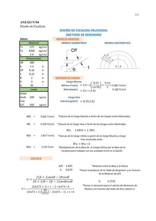 ANEXO N°04
Diseño de Escaleras
Datos:
f'c
f'y
ɣ
2θ
b
CP
t
R cos 30
h sen 90
α
= ###
Acab
WL =
S/C
=
=
=
=
=
=
b/h
5 - Interpolacion k
-
7 -
U
U
1
105
MODELO MATEMATICO
350 kg/m2
100 kg/m2 Carga Viva
Live SobreCarga(S/C) 0.350 Tn/m2
Loads W(Acabados) 0.100 Tn/m2 WD
Dead
1
30 ° W(Peso Propio) 0.802 Tn/m2
0.22
*Multiplicacion de la Base de la Carga Ultima por la Base de la
Escalera para trabajar con las unidades tn/m en el diseño
5.455
b/h *Relacion entre la Base y la Altura
k
WL 0.350 Tn/m2 *Calculo de la Carga Viva a Partir de las Cargas antes Mostradas.
WU 1.857 Tn/m2 *Calculo de la Carga Ultima a partir de la Carga Muerta y Carga
Viva mostrada antes.
5.455 k
0.65
1.2731
*Factor U necesario para el calculo de Momento de
Flexion y en Funcion del radio de Giro y factor k.
0.8660447
DISEÑO DE ESCALERA HELICOIDAL
(METODO DE BERGMAN)
MODELOS GRAFICOS
Material MODELO GEOMETRICO
1.2731
0.673 *Factor k producto de la Tabla de Bergmann y en Funcion
de la Relacion de b/h
1.857 Tn/m2
Wu 2.22880 Tn/m
FACTOR K 5.455
0.68 0.673
WD 0.902 Tn/m2
Wu
WU 2.229 Tn/m
*Calculo de la Carga Muerta a Partir de las Cargas antes Mostradas.
Dimensiones
180 °
1.2 m
0.16 m
175 kg/cm2
4200 kg/cm2
2.4 kg/cm2
3 m Carga Muerta
m
2 m METRADO DE CARGAS
2.4 ∗
0.22
30
0.16
2
0.1 ∗ 1.0
0.35 1.0
U
2 0.673 1 ∗ 1 2 ∗ 0.673 ∗ 0
0.673 1
90
57.3
0.673 1 ∗ 1 ∗ 0
1.4 1.7
∗
 