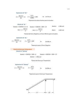 Asmin=
As(-)=
S=
Asmin=
S=
1
*Separacion para el Acero por Temperatura.
*Calculo del Acero por Temperatura.
*Separacion de Acero Positivo para la Escalera.
S= 14.775 cm
Calculo de "As-"
2.700 cm2
Separacion de "Astemp"
26.296 cm
114
*Calculo del Acero Negativo y el Acero Minimo para la Escalera.
*Separacion para el Acero Negativo.
2.700 cm2
1.602 cm2
Separacion de "As-"
26.296 cm
Diseño de Acero por Temperatura
Calculo de "Astemp"
Separacion de "As+"
∗
0.71
4.805
∗ 100
Asmin 0.0018 ∗ ∗ Asmin 0.0018 ∗ 100 ∗ 15
∗
0.71
2.7
∗ 100
A
3
A
3
Asmin 0.0018 ∗ 100 ∗ Asmin 0.0018 ∗ 100 ∗ 15
∗
0.71
2.7
 