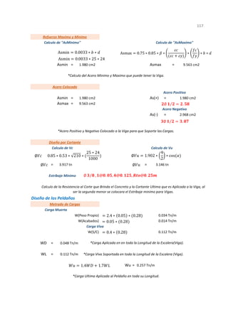 Asmin = Asmax =
Asmin = As(+) =
Asmax =
As(-) =
= =
Diseño de los Peldaños
=
=
=
1
Metrado de Cargas
Carga Muerta
W(Peso Propio) 0.034 Tn/m
3.917 tn 3.146 tn
WD 0.048 Tn/m *Carga Aplicada en en toda la Longitud de la Escalera(Viga).
WL
W(Acabados) 0.014 Tn/m
Carga Viva
W(S/C) 0.112 Tn/m
2.968 cm2
*Acero Positivo y Negativo Colocado a la Viga para que Soporte las Cargas.
Calculo de "AsMaximo"
9.563 cm2
*Calculo del Acero Minimo y Maximo que puede tener la Viga.
Calculo de la Resistencia al Corte que Brinda el Concreto y la Cortante Ultima que es Aplicada a la Viga, al
ser la segunda menor se colocara el Estribaje minimo para Vigas.
117
Acero Colocado
1.980 cm2
9.563 cm2
Estribaje Minimo
Diseño por Cortante
Calculo de Vc Calculo de Vu
Acero Positivo
1.980 cm2
Acero Negativo
1.980 cm2
Refuerzo Maximo y Minimo
Calculo de "AsMinimo"
0.112 Tn/m *Carga Viva Soportada en toda la Longitud de la Escalera (Viga).
0.257 Tn/m
Wu
*Carga Ultima Aplicada al Peldaño en toda su Longitud.
Asmin 0.0033 ∗ ∗
Asmin 0.0033 ∗ 25 ∗ 24
Asmax 0.75 ∗ 0.85 ∗ ∗ ∗ ∗ ∗
∅ 0.85 ∗ 0.53 ∗ 210 ∗
25 ∗ 24
1000
∅
∅ 1.902 ∗
4
2
∗ cos
∅
∅ ⁄ , @ . , @ . , @ .
2.4 ∗ 0.05 ∗ 0.28
0.05 ∗ 0.28
0.4 ∗ 0.28
1.4 1.7
∅ ⁄ .
∅ ⁄ .
 