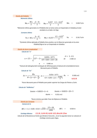 Mu =
Vu =
d=
=
As =
Asmin =
=
1
Diseño por Cortante
Calculo de Vc
0.503 tn
0.252 cm2
*Acero minimo que debe Tener de Refuerzo el Peldaño.
0.590 cm2
Calculo de "AsMinimo"
*Acero Necesario para el Peldaño para poder soportar las Cargas de Flexion y Corte.
Calculo de "As"
Calculo de la Resistencia al Corte que Brinda el Concreto , al ser la segunda menor se colocara el
Estribaje minimo para Vigas.
*Momento Ultimo generado en el Peldaño.Este se toma como un Empotrado en Voladizo,al estar
anclado en un lado a la Viga.
*Contante Ultima Aplicada al Peldaño.Esta vendria a ser la Reaccion generada en la union
Peldaño/Viga al ser un Empotrado en Voladizo.
a 0.496 cm
Estribaje Minimo
0.161 Tn/m
Diseño de Acero Longitudinal
Calculo de "a"
2.500 cm
Diseño del Peldaño
Momento Ultimo
0.050 Tn/m
Cortante Ultimo
*Calculo del a(longitud del rectángulo de Whitney) para el Calculo de la Cantidad de Acero
Necesario para el Peldaño.
118
Mu
2
∗
2
Mu
0.257
2
∗
1.5 0.25
2
Vu ∗
2
Mu 0.257 ∗
1.5 0.25
2
2.5 2.5 2 ∗
0.050 ∗ 10^5
0.9 ∗ 0.85 ∗ 210 ∗ 28
5 - 2.5
∅ ∗ ∗ 2
0.050 ∗ 10^5
0.9 ∗ 4200 ∗ 2.5
0.496
2
Asmin 0.0033 ∗ ∗ Asmin 0.0033 ∗ 28 ∗ 5
∅ 1.1 ∗ 0.85 ∗ 0.53 ∗ 210 ∗
2.5 ∗ 28
1000
∅ ⁄ , @ . , @ . , @ .
∅ /
∅
 