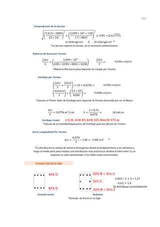 *
*
Se distribuyo correctamente
1
122
*La distribucion se realiza de manera homogenea dando prioridad primero a los extremos y
luego al medio pero para realizar una distribucion mas practica se dividira el total entre 3 y se
asignara un valor aproximado a los lados antes mencionados.
Armado Inicial Rediseño
*Armado de Acero en la Viga.
*La Seccion soporta la torsion ,no es necesario redimensionar.
*Refuerzo Necesario para Soportar las Cargas por Torsion.
Estribaje Usado
Acero Longitudinal Por Torsion
5.400 cm2
Armado Final de la Viga
*Calculo de la Cantidad/Separacion del Estribaje para los efectos de Torsion.
Refuerzo de Acero por Torsion
0.0783 cm2/cm
Estribaje por Torsion
0.0783 cm2/cm
0.0208 cm2/cm
18.144 cm
*Usamos el Primer Valor de Estribaje para Soportar la Torsion Generada por ser el Mayor.
Comprobacion de la Seccion
21.9540 kg/cm2 29.2356 kg/cm2
3.413 ∗ 1000
25 ∗ 54
2.099 ∗ 10 ∗ 138
1.7 ∗ 884
0.85 ∗ 2.6 175
2 2.099 ∗ 10
0.85 ∗ 0.85 ∗ 884 ∗ 4200
2
2
0 0.078
3.5 ∗ 25
4200
0.078 /
2 ∗ 0.71
0.078
∅ ⁄ , @ . , @ . , @ .
0.078
2
∗ 138
2.045 ∗ 2 2 ∗ 1.27
6.63 5.4
∅ /
∅ /
∅ / ∅ /
∅ /
∅ / ∅ /
 