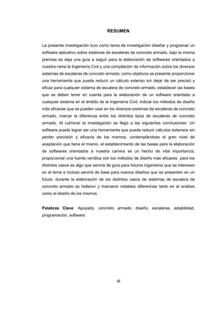 RESUMEN
La presente investigación tuvo como tema de investigación diseñar y programar un
software aplicativo sobre sistemas de escaleras de concreto armado, bajo la misma
premisa se deja una guía a seguir para la elaboración de softwares orientados a
nuestra rama la Ingeniería Civil y una compilación de información sobre los diversos
sistemas de escaleras de concreto armado; como objetivos se presente proporcionar
una herramienta que pueda reducir un cálculo extenso sin dejar de ser precisó y
eficaz para cualquier sistema de escalera de concreto armado, establecer las bases
que se deben tener en cuenta para la elaboración de un software orientado a
cualquier sistema en el ámbito de la Ingeniería Civil, indicar los métodos de diseño
más eficaces que se pueden usar en los diversos sistemas de escaleras de concreto
armado, marcar la diferencia entre los distintos tipos de escaleras de concreto
armado. Al culminar la investigación se llegó a las siguientes conclusiones: Un
software puede lograr ser una herramienta que pueda reducir cálculos extensos sin
perder precisión y eficacia de los mismos, contemplándose el gran nivel de
aceptación que tiene el mismo, el establecimiento de las bases para la elaboración
de softwares orientados a nuestra carrera es un hecho de vital importancia,
proporcionar una fuente verídica con los métodos de diseño más eficaces para los
distintos casos es algo que servirá de guía para futuros ingenieros que se interesen
en el tema e incluso servirá de base para nuevos diseños que se presenten en un
fututo, durante la elaboración de los distintos casos de sistemas de escalera de
concreto armado se hallaron y marcaron notables diferencias tanto en el análisis
como el diseño de los mismos.
Palabras Clave: Apoyado, concreto armado, diseño, escaleras, estabilidad,
programación, software.
xi
 