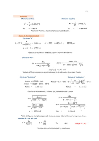 = =
=
Asmin = Asmax =
= = *
C=
1
*Momento Positivo y Negativo Aplicado en cada Escalon.
*Calculo del Acero Minimo y Maximo que puede tener cada Escalon.
*Calculo del Refuerzo de Acero Aproximado a partir de la Ecuacion General por Escalon.
*Cantidad de Acero Positivo Aplicado en Cada Escalon.
125
Calculo de "AsMinimo" Calculo de "AsMaximo"
1.290 cm2 8.147 cm2
0.443 m M- 0.148 Tn-m
Diseño de Acero Longitudinal
Calculo de "d"
23.896 cm 20.790 cm
Momento
Momento Positivo Momento Negativo
M+
Cantidad de "As+" por Paso
1.817
a 4.575 cm2 As(+) 0.794 cm2
*Calulo del Refuerzo Real Aplicado para cada Escalon.Se usara el Refuerzo Minimo al ser el primero Menor.
As(+)(Apox) 0.741 cm2
17.790 cm
Calculo de "As+"
*Calculo de la Distancia del Borde Superior al Centro del Refuerzo
∅ ∗ ∗
2
3
0.44 ∗ 10^5
0.9 ∗ 4200 ∗ 17.79
2 3
3
1.29
0.71
h 17
6
cos 29.54
23.9 ∗ cos 29.54
3
∗
0.85 ∗ ∗
0.741 ∗ 4200
0.85 ∗ 175 ∗ 1
∅ ∗ ∗
2
3
0.44 ∗ 10^5
0.9 ∗ 4200 ∗ 17.79
2 4.575
3
∅ / .
1
8
∗ 0.39 3
1
24
∗ 0.39 3
Asmax 0.75 ∗ 0.85 ∗ ∗ ∗ ∗ ∗
Asmin 0.0018 ∗ ∗
Asmin 0.0018 ∗ 20.79 ∗ 34.48
 