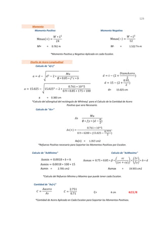= =
d=
=
=
Asmin = Asmax =
C=
1
*Cantidad de Acero Aplicado en Cada Escalon para Soportar los Momentos Positivos.
2.705 cm2 19.955 cm2
*Calculo del Refuerzo Minimo y Maximo que puede tener cada Escalon.
Cantidad de "As(+)"
4 cm
*Momento Positivo y Negativo Aplicado en cada Escalon.
1.357 cm2
*Refuerzo Positivo necesario para Soportar los Momentos Positivos por Escalon.
*Calculo del a(longitud del rectángulo de Whitney) para el Calculo de la Cantidad de Acero
Positivo que sera Necesario.
Momento
Momento Positivo Momento Negativo
M+ 0.761 m M- 1.522 Tn-m
129
As(+)
15.025 cm
a 0.383 cm
Calculo de "As+"
Calculo de "AsMinimo" Calculo de "AsMaximo"
Diseño de Acero Longitudinal
Calculo de "a(+)"
2 ∗
∅ ∗ 0.85 ∗ ∗
15.025 15.025 2 ∗
0.761 ∗ 10^5
0.9 ∗ 0.85 ∗ 175 ∗ 100
2
2
15 2
0.95
2
∅ ∗ ∗
2
0.761 ∗ 10^5
0.9 ∗ 4200 ∗ 15.025
0.777
2
2.751
0.71 ∅ /
Mmax
∗
24
Mmax
∗
12
Asmax 0.75 ∗ 0.85 ∗ ∗ ∗ ∗ ∗
Asmin 0.0018 ∗ ∗
Asmin 0.0018 ∗ 100 ∗ 15
 