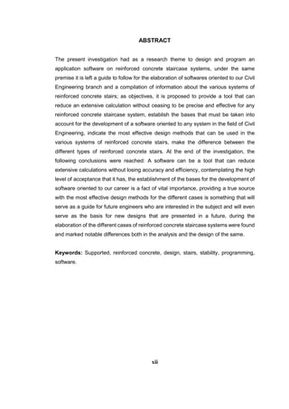 ABSTRACT
The present investigation had as a research theme to design and program an
application software on reinforced concrete staircase systems, under the same
premise it is left a guide to follow for the elaboration of softwares oriented to our Civil
Engineering branch and a compilation of information about the various systems of
reinforced concrete stairs; as objectives, it is proposed to provide a tool that can
reduce an extensive calculation without ceasing to be precise and effective for any
reinforced concrete staircase system, establish the bases that must be taken into
account for the development of a software oriented to any system in the field of Civil
Engineering, indicate the most effective design methods that can be used in the
various systems of reinforced concrete stairs, make the difference between the
different types of reinforced concrete stairs. At the end of the investigation, the
following conclusions were reached: A software can be a tool that can reduce
extensive calculations without losing accuracy and efficiency, contemplating the high
level of acceptance that it has, the establishment of the bases for the development of
software oriented to our career is a fact of vital importance, providing a true source
with the most effective design methods for the different cases is something that will
serve as a guide for future engineers who are interested in the subject and will even
serve as the basis for new designs that are presented in a future, during the
elaboration of the different cases of reinforced concrete staircase systems were found
and marked notable differences both in the analysis and the design of the same.
Keywords: Supported, reinforced concrete, design, stairs, stability, programming,
software.
xii
 