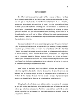 1
INTRODUCCIÓN
En el Perú existe escasa información verídica acerca del diseño y análisis
sobre sistemas de escaleras de concreto armado, sin embargo se debe tener en claro
que este tipo de estructuras tienen una vital importancia dentro de una edificación,
por permitir la circulación del usuario de un lugar a otro. Un sistema de escalera
diseñado y ejecutado de forma correcta puede ser considerado un elemento que
brinde rigidez y estabilidad a la estructura en la edificación, sin embargo se puede
apreciar que existe una gran deficiencia tanto en el análisis y diseño como en la
ejecución de los mismos, lo cual se debe a la falta de información que existe sobre
estos sistemas y la falta de herramientas que puedan facilitar el extenso cálculo en
algunos de estos sistemas.
Los sistemas de cómputo en la actualidad juegan un papel muy importante en
todas las áreas de la vida diaria, la ingeniería no es la excepción ya que existen
programas que permiten realizar de manera muy veloz cálculos referentes al análisis
y diseño, con respecto a estos programas no existe un software de diseño orientado
de manera práctica y precisa al diseño de escaleras, esto se debe a lo complicado
que es incorporarle a este los diversos tipos de sistemas con los que se pueden
trabajar y las herramientas necesarias incluyendo una interfaz gráfica óptima para
que el usuario se sienta cómodo trabajando con el mismo, por tal motivo, se propone
un software que reúna y cumpla estos requisitos .
Este trabajo se encuentra estructurado en 05 capítulos. En el capítulo I, se
determina la problemática de los sistemas de escaleras de concreto armado, los
objetivos que el autor se plantea alcanzar en esta investigación, la justificación e
hipótesis de los mismos. De igual manera se da a conocer algunos conceptos
básicos y la situación de los sistemas de escaleras en la fundamentación.
El capítulo II, está referido al marco teórico referido a los sistemas de escaleras
de concreto armado, se determinan antecedentes los cuales provienen de diversos
autores que estudiaron este sistema. Asimismo bases teóricas que brinda el autor
para el desarrollo de la investigación, las cuales incluyen al análisis, diseño y
programación del mismo.
 