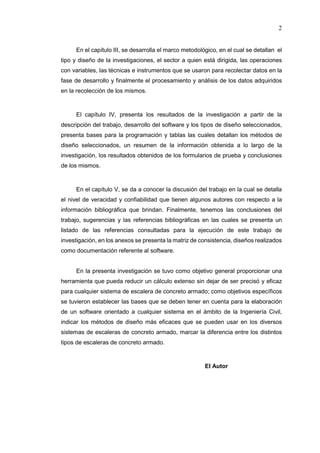 2
En el capítulo III, se desarrolla el marco metodológico, en el cual se detallan el
tipo y diseño de la investigaciones, el sector a quien está dirigida, las operaciones
con variables, las técnicas e instrumentos que se usaron para recolectar datos en la
fase de desarrollo y finalmente el procesamiento y análisis de los datos adquiridos
en la recolección de los mismos.
El capítulo IV, presenta los resultados de la investigación a partir de la
descripción del trabajo, desarrollo del software y los tipos de diseño seleccionados,
presenta bases para la programación y tablas las cuales detallan los métodos de
diseño seleccionados, un resumen de la información obtenida a lo largo de la
investigación, los resultados obtenidos de los formularios de prueba y conclusiones
de los mismos.
En el capítulo V, se da a conocer la discusión del trabajo en la cual se detalla
el nivel de veracidad y confiabilidad que tienen algunos autores con respecto a la
información bibliográfica que brindan. Finalmente, tenemos las conclusiones del
trabajo, sugerencias y las referencias bibliográficas en las cuales se presenta un
listado de las referencias consultadas para la ejecución de este trabajo de
investigación, en los anexos se presenta la matriz de consistencia, diseños realizados
como documentación referente al software.
En la presenta investigación se tuvo como objetivo general proporcionar una
herramienta que pueda reducir un cálculo extenso sin dejar de ser precisó y eficaz
para cualquier sistema de escalera de concreto armado; como objetivos específicos
se tuvieron establecer las bases que se deben tener en cuenta para la elaboración
de un software orientado a cualquier sistema en el ámbito de la Ingeniería Civil,
indicar los métodos de diseño más eficaces que se pueden usar en los diversos
sistemas de escaleras de concreto armado, marcar la diferencia entre los distintos
tipos de escaleras de concreto armado.
El Autor
 