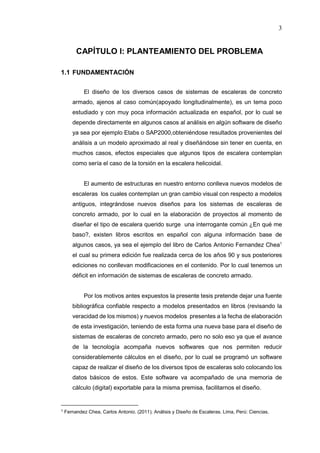 3
CAPÍTULO I: PLANTEAMIENTO DEL PROBLEMA
1.1 FUNDAMENTACIÓN
El diseño de los diversos casos de sistemas de escaleras de concreto
armado, ajenos al caso común(apoyado longitudinalmente), es un tema poco
estudiado y con muy poca información actualizada en español, por lo cual se
depende directamente en algunos casos al análisis en algún software de diseño
ya sea por ejemplo Etabs o SAP2000,obteniéndose resultados provenientes del
análisis a un modelo aproximado al real y diseñándose sin tener en cuenta, en
muchos casos, efectos especiales que algunos tipos de escalera contemplan
como sería el caso de la torsión en la escalera helicoidal.
El aumento de estructuras en nuestro entorno conlleva nuevos modelos de
escaleras los cuales contemplan un gran cambio visual con respecto a modelos
antiguos, integrándose nuevos diseños para los sistemas de escaleras de
concreto armado, por lo cual en la elaboración de proyectos al momento de
diseñar el tipo de escalera querido surge una interrogante común ¿En qué me
baso?, existen libros escritos en español con alguna información base de
algunos casos, ya sea el ejemplo del libro de Carlos Antonio Fernandez Chea1
el cual su primera edición fue realizada cerca de los años 90 y sus posteriores
ediciones no conllevan modificaciones en el contenido. Por lo cual tenemos un
déficit en información de sistemas de escaleras de concreto armado.
Por los motivos antes expuestos la presente tesis pretende dejar una fuente
bibliográfica confiable respecto a modelos presentados en libros (revisando la
veracidad de los mismos) y nuevos modelos presentes a la fecha de elaboración
de esta investigación, teniendo de esta forma una nueva base para el diseño de
sistemas de escaleras de concreto armado, pero no solo eso ya que el avance
de la tecnología acompaña nuevos softwares que nos permiten reducir
considerablemente cálculos en el diseño, por lo cual se programó un software
capaz de realizar el diseño de los diversos tipos de escaleras solo colocando los
datos básicos de estos. Este software va acompañado de una memoria de
cálculo (digital) exportable para la misma premisa, facilitarnos el diseño.
1 Fernandez Chea, Carlos Antonio. (2011). Análisis y Diseño de Escaleras. Lima, Perú: Ciencias.
 