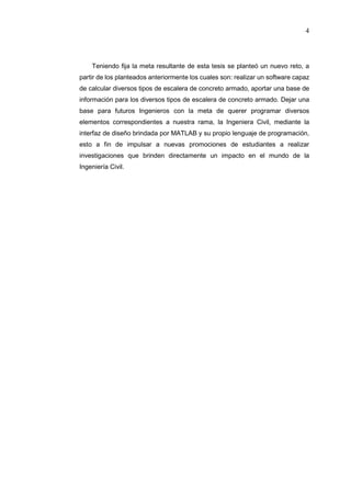 4
Teniendo fija la meta resultante de esta tesis se planteó un nuevo reto, a
partir de los planteados anteriormente los cuales son: realizar un software capaz
de calcular diversos tipos de escalera de concreto armado, aportar una base de
información para los diversos tipos de escalera de concreto armado. Dejar una
base para futuros Ingenieros con la meta de querer programar diversos
elementos correspondientes a nuestra rama, la Ingeniera Civil, mediante la
interfaz de diseño brindada por MATLAB y su propio lenguaje de programación,
esto a fin de impulsar a nuevas promociones de estudiantes a realizar
investigaciones que brinden directamente un impacto en el mundo de la
Ingeniería Civil.
 