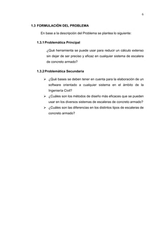 6
1.3 FORMULACIÓN DEL PROBLEMA
En base a la descripción del Problema se plantea lo siguiente:
1.3.1Problemática Principal
¿Qué herramienta se puede usar para reducir un cálculo extenso
sin dejar de ser preciso y eficaz en cualquier sistema de escalera
de concreto armado?
1.3.2Problemática Secundaria
 ¿Qué bases se deben tener en cuenta para la elaboración de un
software orientado a cualquier sistema en el ámbito de la
Ingeniería Civil?
 ¿Cuáles son los métodos de diseño más eficaces que se pueden
usar en los diversos sistemas de escaleras de concreto armado?
 ¿Cuáles son las diferencias en los distintos tipos de escaleras de
concreto armado?
 