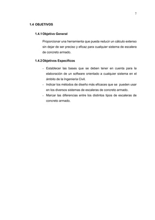 7
1.4 OBJETIVOS
1.4.1Objetivo General
Proporcionar una herramienta que pueda reducir un cálculo extenso
sin dejar de ser preciso y eficaz para cualquier sistema de escalera
de concreto armado.
1.4.2Objetivos Específicos
- Establecer las bases que se deben tener en cuenta para la
elaboración de un software orientado a cualquier sistema en el
ámbito de la Ingeniería Civil.
- Indicar los métodos de diseño más eficaces que se pueden usar
en los diversos sistemas de escaleras de concreto armado.
- Marcar las diferencias entre los distintos tipos de escaleras de
concreto armado.
 