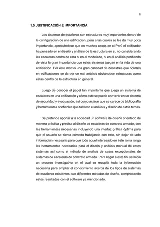 8
1.5 JUSTIFICACIÓN E IMPORTANCIA
Los sistemas de escaleras son estructuras muy importantes dentro de
la configuración de una edificación, pero a las cuales se les da muy poca
importancia, apreciándose que en muchos casos en el Perú el edificador
ha pensado en el diseño y análisis de la estructura en sí, no considerando
las escaleras dentro de esta ni en el modelado, ni en el análisis perdiendo
de vista la gran importancia que estos sistemas juegan en la vida de una
edificación. Por este motivo una gran cantidad de desastres que ocurren
en edificaciones se da por un mal análisis obviándose estructuras como
estas dentro de la estructura en general.
Luego de conocer el papel tan importante que juega un sistema de
escaleras en una edificación y cómo este se puede convertir en un sistema
de seguridad y evacuación, así como aclarar que se carece de bibliografía
y herramientas confiables que faciliten el análisis y diseño de estos temas.
Se pretende aportar a la sociedad un software de diseño orientado de
manera práctica y precisa al diseño de escaleras de concreto armado, con
las herramientas necesarias incluyendo una interfaz gráfica óptima para
que el usuario se sienta cómodo trabajando con este, sin dejar de lado
información necesaria para que todo aquel interesado en éste tema tenga
las herramientas necesarias para el diseño y análisis manual de estos
sistemas así como el método de análisis de casos excepcionales de
sistemas de escaleras de concreto armado. Para llegar a este fin se inicia
un proceso investigativo en el cual se recopila toda la información
necesaria para ampliar el conocimiento acerca de los tipos de sistemas
de escaleras existentes, sus diferentes métodos de diseño, comprobando
estos resultados con el software ya mencionado.
 