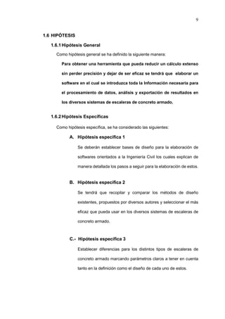 9
1.6 HIPÓTESIS
1.6.1Hipótesis General
Como hipótesis general se ha definido la siguiente manera:
Para obtener una herramienta que pueda reducir un cálculo extenso
sin perder precisión y dejar de ser eficaz se tendrá que elaborar un
software en el cual se introduzca toda la Información necesaria para
el procesamiento de datos, análisis y exportación de resultados en
los diversos sistemas de escaleras de concreto armado.
1.6.2Hipótesis Específicas
Como hipótesis específica, se ha considerado las siguientes:
A. Hipótesis específica 1
Se deberán establecer bases de diseño para la elaboración de
softwares orientados a la Ingeniería Civil los cuales explican de
manera detallada los pasos a seguir para la elaboración de estos.
B. Hipótesis específica 2
Se tendrá que recopilar y comparar los métodos de diseño
existentes, propuestos por diversos autores y seleccionar el más
eficaz que pueda usar en los diversos sistemas de escaleras de
concreto armado.
C.- Hipótesis específica 3
Establecer diferencias para los distintos tipos de escaleras de
concreto armado marcando parámetros claros a tener en cuenta
tanto en la definición como el diseño de cada uno de estos.
 