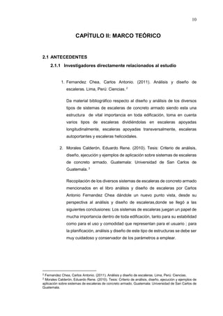 10
CAPÍTULO II: MARCO TEÓRICO
2.1 ANTECEDENTES
2.1.1 Investigadores directamente relacionados al estudio
1. Fernandez Chea, Carlos Antonio. (2011). Análisis y diseño de
escaleras. Lima, Perú: Ciencias. 2
Da material bibliográfico respecto al diseño y análisis de los diversos
tipos de sistemas de escaleras de concreto armado siendo esta una
estructura de vital importancia en toda edificación, toma en cuenta
varios tipos de escaleras dividiéndolas en escaleras apoyadas
longitudinalmente, escaleras apoyadas transversalmente, escaleras
autoportantes y escaleras helicoidales.
2. Morales Calderón, Eduardo Rene. (2010). Tesis: Criterio de análisis,
diseño, ejecución y ejemplos de aplicación sobre sistemas de escaleras
de concreto armado. Guatemala: Universidad de San Carlos de
Guatemala. 3
Recopilación de los diversos sistemas de escaleras de concreto armado
mencionados en el libro análisis y diseño de escaleras por Carlos
Antonio Fernandez Chea dándole un nuevo punto vista, desde su
perspectiva al análisis y diseño de escaleras,donde se llegó a las
siguientes conclusiones: Los sistemas de escaleras juegan un papel de
mucha importancia dentro de toda edificación, tanto para su estabilidad
como para el uso y comodidad que representan para el usuario ; para
la planificación, análisis y diseño de este tipo de estructuras se debe ser
muy cuidadoso y conservador de los parámetros a emplear.
2 Fernandez Chea, Carlos Antonio. (2011). Análisis y diseño de escaleras. Lima, Perú: Ciencias.
3 Morales Calderón, Eduardo Rene. (2010). Tesis: Criterio de análisis, diseño, ejecución y ejemplos de
aplicación sobre sistemas de escaleras de concreto armado. Guatemala: Universidad de San Carlos de
Guatemala.
 