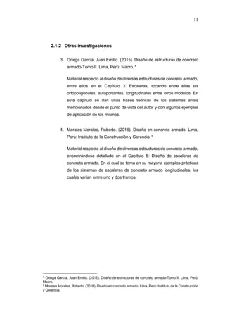 11
2.1.2 Otras investigaciones
3. Ortega García, Juan Emilio. (2015). Diseño de estructuras de concreto
armado-Tomo II. Lima, Perú: Macro. 4
Material respecto al diseño de diversas estructuras de concreto armado,
entre ellos en el Capítulo 3: Escaleras, tocando entre ellas las
ortopoligonales, autoportantes, longitudinales entre otros modelos. En
este capítulo se dan unas bases teóricas de los sistemas antes
mencionados desde el punto de vista del autor y con algunos ejemplos
de aplicación de los mismos.
4. Morales Morales, Roberto. (2016). Diseño en concreto armado. Lima,
Perú: Instituto de la Construcción y Gerencia. 5
Material respecto al diseño de diversas estructuras de concreto armado,
encontrándose detallado en el Capítulo 5: Diseño de escaleras de
concreto armado. En el cual se toma en su mayoría ejemplos prácticas
de los sistemas de escaleras de concreto armado longitudinales, los
cuales varían entre uno y dos tramos.
4 Ortega García, Juan Emilio. (2015). Diseño de estructuras de concreto armado-Tomo II. Lima, Perú:
Macro.
5 Morales Morales, Roberto. (2016). Diseño en concreto armado. Lima, Perú: Instituto de la Construcción
y Gerencia.
 