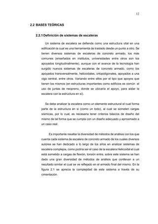 12
2.2 BASES TEÓRICAS
2.2.1Definición de sistemas de escaleras
Un sistema de escalera se defiende como una estructura vital en una
edificación la cual es una herramienta de traslado desde un punto a otro. Se
tienen diversos sistemas de escaleras de concreto armado, los más
comunes (enseñados en institutos, universidades entre otros son los
apoyados longitudinalmente), aunque con el avance de la tecnología han
surgido nuevos sistemas de escaleras de concreto armado, como los
apoyados transversalmente, helicoidales, ortopoligonales, apoyados a una
viga central, entre otros. Variando entre ellos por el tipo que apoyos que
tienen los mismos (en estructuras importantes como edificios es común el
uso de juntas de neopreno, donde se ubicaría el apoyo, para aislar la
escalera con la estructura en sí).
Se debe analizar la escalera como un elemento estructural el cual forma
parte de la estructura en si (como un todo), al cual se someten cargas
sísmicas, por lo cual, es necesaria tener criterios básicos de diseño del
mismo de tal forma que se cumpla con un diseño adecuado y aproximado a
un caso real.
Es importante resaltar la diversidad de métodos de análisis con los que
cuenta cada sistema de escalera de concreto armado de los cuales diversos
autores se han dedicado a lo largo de los años en analizar sistemas de
escalera complejos, como podría ser el caso de la escalera Helicoidal el cual
está sometido a cargas de flexión, torsión entre, sobre este sistema se han
dado una gran diversidad de métodos de análisis que conllevan a un
resultado similar el cual se ve reflejado en el armado final del mismo. En la
figura 2.1 se aprecia la complejidad de este sistema a través de su
cimentación.
 