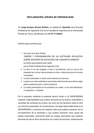 DECLARACIÓN JURADA DE ORIGINALIDAD
Yo Jorge Enrique Alvarez Ruffrán, en calidad de: Bachiller de la Escuela
Profesional de Ingeniería Civil de la Facultad de Ingeniería de la Universidad
Privada de Tacna, identificado con DNI N° 71194521.
Declaro bajo juramento que:
1. Soy autor de la tesis titulada:
“DISEÑO Y PROGRAMACIÓN DE UN SOFTWARE APLICATIVO
SOBRE SISTEMAS DE ESCALERAS DE CONCRETO ARMADO”
la misma que presento para optar:
por el Título Profesional de Ingeniero Civil.
2. La tesis no ha sido plagiada ni total ni parcialmente, para la cual se han
respetado las normas internacionales de citas y referencias para las fuentes
consultadas.
3. La tesis presentada no atenta contra derechos de terceros.
4. La tesis no ha sido publicada ni presentada anteriormente para obtener algún
grado académico previo o título profesional.
5. Los datos presentados en los resultados son reales, no han sido falsificados,
ni duplicados, ni copiados.
Por lo expuesto mediante la presente asumo frente a LA UNIVERSIDAD
cualquier responsabilidad que pudiera derivarse por la autoría, originalidad y
veracidad del contenido de la tesis, así como por los derechos sobre la obra
y/o invención presentada. En consecuencia, me hago responsable frente a LA
UNIVERSIDAD y a terceros de cualquier daño que pudiera ocasionar, por el
incumplimiento de lo declarado o que pudiera encontrar como causa del
trabajo presentado, asumiendo todas las cargas pecuniarias que pudieran
derivarse de ello en favor de terceros con motivo de acciones, reclamaciones
 