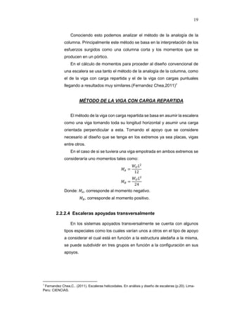 19
Conociendo esto podemos analizar el método de la analogía de la
columna. Principalmente este método se basa en la interpretación de los
esfuerzos surgidos como una columna corta y los momentos que se
producen en un pórtico.
En el cálculo de momentos para proceder al diseño convencional de
una escalera se usa tanto el método de la analogía de la columna, como
el de la viga con carga repartida y el de la viga con cargas puntuales
llegando a resultados muy similares.(Fernandez Chea,2011)7
MÉTODO DE LA VIGA CON CARGA REPARTIDA
El método de la viga con carga repartida se basa en asumir la escalera
como una viga tomando toda su longitud horizontal y asumir una carga
orientada perpendicular a esta. Tomando el apoyo que se considere
necesario al diseño que se tenga en los extremos ya sea placas, vigas
entre otros.
En el caso de si se tuviera una viga empotrada en ambos extremos se
consideraría uno momentos tales como:
=
12
=
24
Donde: , corresponde al momento negativo.
, corresponde al momento positivo.
2.2.2.4 Escaleras apoyadas transversalmente
En los sistemas apoyados transversalmente se cuenta con algunos
tipos especiales como los cuales varían unos a otros en el tipo de apoyo
a considerar el cual está en función a la estructura aledaña a la misma,
se puede subdividir en tres grupos en función a la configuración en sus
apoyos.
7
Fernandez Chea,C.. (2011). Escaleras helicoidales. En análisis y diseño de escaleras (p.20). Lima-
Peru: CIENCIAS.
 