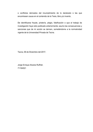 o conflictos derivados del incumplimiento de lo declarado o las que
encontrasen causa en el contenido de la Tesis, libro y/o invento.
De identificarse fraude, piratería, plagio, falsificación o que el trabajo de
investigación haya sido publicado anteriormente; asumo las consecuencias y
sanciones que de mi acción se deriven, sometiéndome a la normatividad
vigente de la Universidad Privada de Tacna.
Tacna, 06 de Diciembre del 2017.
Jorge Enrique Alvarez Ruffrán
71194521
 