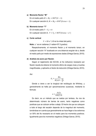 28
a) Momento flector “M”
En el medio paño = = ( − 1)
En cualquier sección A, = = ( − 1)
b) Momento torsor “T”
En el medio paño − = 0
En cualquier sección A, = = ( − ∗
)
c) Corte vertical
= ∗
(=0 en la mitad del paño)
Nota: ∗
es en radianes (1 radian=57.3 grados)
Respectivamente, el momento flector y el momento torsor, en
cualquier sección “A” localizado en una distancia angular de α, desde
el medio paño por medio de expresiones dadas (Ortega Garcia, 2015).
d) Análisis de acero por flexión
Según el reglamento del ACI-83, el As (refuerzo) necesario por
flexión resulta de obtener el momento último de cargas vivas y muertas
magnificadas, y aplicarle un factor de reducción (Ortega Garcia, 2015).
Así:
=
∅ ( − 2)
Donde a viene a ser la longitud del rectángulo de Whitney, y
generalmente se halla por aproximaciones sucesivas, mediante la
fórmula:
=
0.85 ′
Es decir, es un método que se realiza por tanteos. As nos da
determinado número de barras de acero, tanto negativas como
positivas que se colocan arriba o abajo. El hecho de que se coloquen
a todo el largo del escalón depende de la magnitud del momento,
tomándose en cuenta que generalmente se hace llegar a los extremos
un 50% del As necesario en el medio para los momentos positivos.
Igualmente para los momentos negativos (Ortega Garcia, 2015).
 