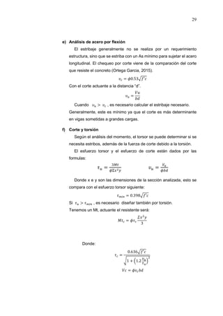 29
e) Análisis de acero por flexión
El estribaje generalmente no se realiza por un requerimiento
estructura, sino que se estriba con un As mínimo para sujetar el acero
longitudinal. El chequeo por corte viene de la comparación del corte
que resiste el concreto (Ortega Garcia, 2015).
= 0.53 ′
Con el corte actuante a la distancia “d”.
=
Cuando > , es necesario calcular el estribaje necesario.
Generalmente, este es mínimo ya que el corte es más determinante
en vigas sometidas a grandes cargas.
f) Corte y torsión
Según el análisis del momento, el torsor se puede determinar si se
necesita estribos, además de la fuerza de corte debido a la torsión.
El esfuerzo torsor y el esfuerzo de corte están dados por las
formulas:
= =
Donde x e y son las dimensiones de la sección analizada, esto se
compara con el esfuerzo torsor siguiente:
= 0.398 ′
Si > , es necesario diseñar también por torsión.
Tenemos un Mt, actuante el resistente será:
=
3
Donde:
=
0.636 ′
1 + 1.2
=
 