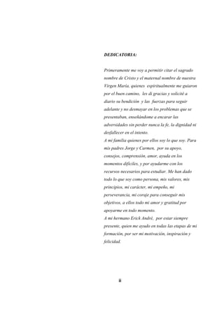 DEDICATORIA:
Primeramente me voy a permitir citar el sagrado
nombre de Cristo y el maternal nombre de nuestra
Virgen María, quienes espiritualmente me guiaron
por el buen camino, les di gracias y solicité a
diario su bendición y las fuerzas para seguir
adelante y no desmayar en los problemas que se
presentaban, enseñándome a encarar las
adversidades sin perder nunca la fe, la dignidad ni
desfallecer en el intento.
A mi familia quienes por ellos soy lo que soy. Para
mis padres Jorge y Carmen, por su apoyo,
consejos, comprensión, amor, ayuda en los
momentos difíciles, y por ayudarme con los
recursos necesarios para estudiar. Me han dado
todo lo que soy como persona, mis valores, mis
principios, mi carácter, mi empeño, mi
perseverancia, mi coraje para conseguir mis
objetivos, a ellos todo mi amor y gratitud por
apoyarme en todo momento.
A mi hermano Erick André, por estar siempre
presente, quien me ayudo en todas las etapas de mi
formación, por ser mi motivación, inspiración y
felicidad.
ii
 