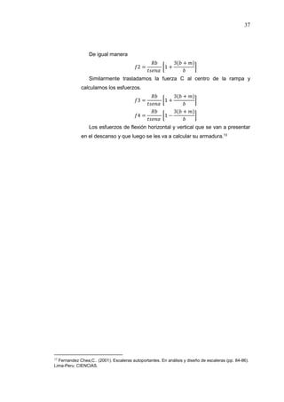 37
De igual manera
2 = 1 +
3( + )
Similarmente trasladamos la fuerza C al centro de la rampa y
calculamos los esfuerzos.
3 = 1 +
3( + )
4 = 1 −
3( + )
Los esfuerzos de flexión horizontal y vertical que se van a presentar
en el descanso y que luego se les va a calcular su armadura.13
13
Fernandez Chea,C.. (2001). Escaleras autoportantes. En análisis y diseño de escaleras (pp. 84-86).
Lima-Peru: CIENCIAS.
 