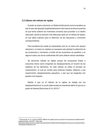 38
2.2.3Bases del método de rigidez
Cuando se quiere solucionar un Sistema Estructural como la escalera ya
sea el caso del apoyado longitudinalmente en dos tramos se tiene la premisa
de que forma obtener los momentos correctos para proceder a un diseño
adecuado, siendo la solución más adecuada optar por el método de rigidez,
el cual utiliza matrices para la obtención de las reacciones y momentos
correspondientes.
Para escaleras las cuales se representan solo en un tramo con apoyos
extremos o un tramo en voladizo es necesario solo plantear la obtención de
las ecuaciones y momentos a través de las ecuaciones de equilibrio y en
algunos casos uso de los coeficientes ACI para obtener dichos resultados.
Se denomina método de rigidez porque las ecuaciones finales a
solucionar tienen como incógnitas los desplazamientos en función de las
rigideces de los elementos. En este método se utiliza el principio de
superposición, el cual se cumple para sistemas lineales, elásticos y que
experimenten desplazamientos pequeños, o sea que las tangentes son
iguales a los ángulos.
Debido a que en el método de la rigidez se trabaja con los
desplazamientos en un punto determinado es importante definir lo que es un
grado de libertad.(Estructuas E.I.A.,2015).14
14
Estructuras. E.I.A. (Julio de 2005). Método de rigidez para la solución de estructuras estáticamente
indeterminadas. Set-2017, Sitio web:
http://estructuras.eia.edu.co/estructurasII/metodo%20de%20la%20rigidez/introduccion/metodo%20de
%20rigidez%20basico.htm
 
