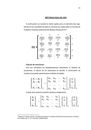 39
MÉTODOLOGIA DE USO
A continuación se muestra la matriz rigidez para un elemento tipo viga.
Donde se han cambiado los ejes en números los cuales están en función de
la gráfica mostrada anteriormente.(Brayan Novely,2015) 15
Calculo de reacciones:
Una vez calculados los desplazamientos resolviendo un sistema de
ecuaciones, el cálculo de las reacciones es sencillo. A continuación se
muestra la ecuación general para el cálculo de rigidez.
A partir de la anterior ecuación tenemos simplemente:
15
Brayan D. Novely. (2015). Conceptos generales. En análisis matricial de estructuras por el método
de la rigidez (pp.11-13). Colombia: Independiente.
 