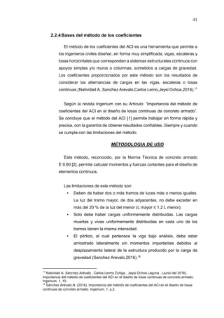 41
2.2.4Bases del método de los coeficientes
El método de los coeficientes del ACI es una herramienta que permite a
los ingenieros civiles diseñar, en forma muy simplificada, vigas, escaleras y
losas horizontales que corresponden a sistemas estructurales continuos con
apoyos simples y/o muros o columnas, sometidos a cargas de gravedad.
Los coeficientes proporcionados por este método son los resultados de
considerar las alternancias de cargas en las vigas, escaleras o losas
continuas.(Natividad A.,Sanchez Arevalo,Carlos Lerno,Jeysi Ochoa,2016).17
Según la revista Ingenium con su Artículo: “Importancia del método de
coeficientes del ACI en el diseño de losas continuas de concreto armado”.
Se concluye que el método del ACI [1] permite trabajar en forma rápida y
precisa, con la garantía de obtener resultados confiables .Siempre y cuando
se cumpla con las limitaciones del método.
MÉTODOLOGIA DE USO
Este método, reconocido, por la Norma Técnica de concreto armado
E 0.60 [2], permite calcular momentos y fuerzas cortantes para el diseño de
elementos continuos.
Las limitaciones de este método son:
• Deben de haber dos o más tramos de luces más o menos iguales.
La luz del tramo mayor, de dos adyacentes, no debe exceder en
más del 20 % de la luz del menor (L mayor ≤ 1.2 L menor).
• Solo debe haber cargas uniformemente distribuidas. Las cargas
muertas y vivas uniformemente distribuidas en cada uno de los
tramos tienen la misma intensidad.
• El pórtico, al cual pertenece la viga bajo análisis, debe estar
arriostrado lateralmente sin momentos importantes debidos al
desplazamiento lateral de la estructura producido por la carga de
gravedad (Sanchez Arevalo,2016).18
17
Natividad A. Sánchez Arévalo , Carlos Lermo Zuñiga , Jeysi Ochoa Laguna . (Junio del 2016).
Importancia del método de coeficientes del ACI en el diseño de losas continuas de concreto armado.
Ingenium, 1, 10.
18
Sánchez Arévalo.N. (2016). Importancia del método de coeficientes del ACI en el diseño de losas
continuas de concreto armado. Ingenium, 1, p.2.
 