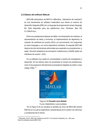 43
2.2.5Bases del software MatLab
MATLAB (abreviatura de MATrix LABoratory, "laboratorio de matrices")
es una herramienta de software matemático que ofrece un entorno de
desarrollo integrado (IDE) con un lenguaje de programación propio (lenguaje
M). Está disponible para las plataformas Unix, Windows, Mac OS
X y GNU/Linux .
Entre sus prestaciones básicas se hallan: la manipulación de matrices, la
representación de datos y funciones, la implementación de algoritmos, la
creación de interfaces de usuario (GUI) y la comunicación con programas
en otros lenguajes y con otros dispositivos hardware. El paquete MATLAB
dispone de dos herramientas adicionales que expanden sus prestaciones, a
saber, Simulink (plataforma de simulación multidominio) y GUIDE (editor de
interfaces de usuario - GUI).
Es un software muy usado en universidades y centros de investigación y
desarrollo. En los últimos años ha aumentado el número de prestaciones,
como la de programar directamente procesadores digitales de señal o crear
código VHDL.19
Figura 2.25 Pantalla inicio Matlab
Fuente: Matlab(Matrix Laborary)/Inicio
En la Figura 2.25 se visualiza la pantalla de inicio de MATLAB versión
R2015a en el cual se especifican características de la versión con términos
y condiciones de la misma.
19
Wikipedia. (2017). MATLAB. Setiembre del 2017, de fundación Wikipedia, Inc., Sitio web:
https://es.wikipedia.org/wiki/MATLAB
 