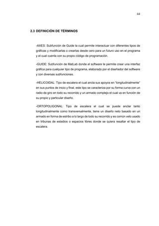 44
2.3 DEFINICIÓN DE TÉRMINOS
-AXES: Subfunción de Guide la cual permite interactuar con diferentes tipos de
gráficas y modificarlas o crearlas desde cero para un futuro uso en el programa
y el cual cuenta con su propio código de programación.
-GUIDE: Subfunción de MatLab donde el software te permite crear una interfaz
gráfica para cualquier tipo de programa, elaborado por el diseñador del software
y con diversas subfunciones.
-HELICOIDAL: Tipo de escalera el cual ancla sus apoyos en “longitudinalmente”
en sus puntos de inicio y final, este tipo se caracteriza por su forma curva con un
radio de giro en todo su recorrido y un armado complejo el cual va en función de
su propio y particular diseño.
-ORTOPOLIGONAL: Tipo de escalera el cual se puede anclar tanto
longitudinalmente como transversalmente, tiene un diseño neto basado en un
armado en forma de estribo a lo largo de todo su recorrido y es común velo usado
en tribunas de estadios o espacios libres donde se quiera resaltar el tipo de
escalera.
 