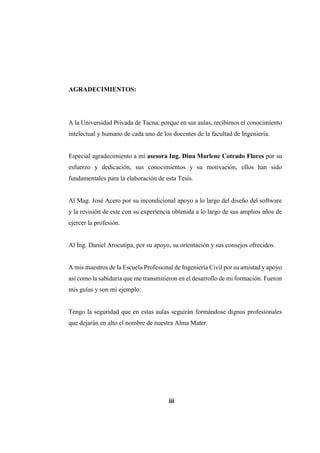 AGRADECIMIENTOS:
A la Universidad Privada de Tacna, porque en sus aulas, recibimos el conocimiento
intelectual y humano de cada uno de los docentes de la facultad de Ingeniería.
Especial agradecimiento a mi asesora Ing. Dina Marlene Cotrado Flores por su
esfuerzo y dedicación, sus conocimientos y su motivación, ellos han sido
fundamentales para la elaboración de esta Tesis.
Al Mag. José Acero por su incondicional apoyo a lo largo del diseño del software
y la revisión de este con su experiencia obtenida a lo largo de sus amplios años de
ejercer la profesión.
Al Ing. Daniel Arocutipa, por su apoyo, su orientación y sus consejos ofrecidos.
A mis maestros de la Escuela Profesional de Ingeniería Civil por su amistad y apoyo
así como la sabiduría que me transmitieron en el desarrollo de mi formación. Fueron
mis guías y son mi ejemplo.
Tengo la seguridad que en estas aulas seguirán formándose dignos profesionales
que dejarán en alto el nombre de nuestra Alma Mater.
iii
 
