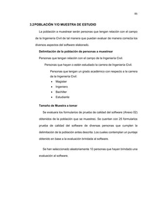 46
3.2POBLACIÓN Y/O MUESTRA DE ESTUDIO
La población a muestrear serán personas que tengan relación con el campo
de la Ingeniería Civil de tal manera que puedan evaluar de manera correcta los
diversos aspectos del software elaborado.
Delimitación de la población de personas a muestrear
Personas que tengan relación con el campo de la Ingeniería Civil.
Personas que hayan o estén estudiado la carrera de Ingeniería Civil.
Personas que tengan un grado académico con respecto a la carrera
de la Ingeniería Civil:
 Magister
 Ingeniero
 Bachiller
 Estudiante
Tamaño de Muestra a tomar
Se evaluara los formularios de prueba de calidad del software (Anexo 02)
obtenidos de la población que se muestreo. Se cuentan con 25 formularios
prueba de calidad del software de diversas personas que cumplen la
delimitación de la población antes descrita. Los cuales contemplan un puntaje
obtenido en base a la evaluación brindada al software.
Se han seleccionado aleatoriamente 10 personas que hayan brindado una
evaluación al software.
 