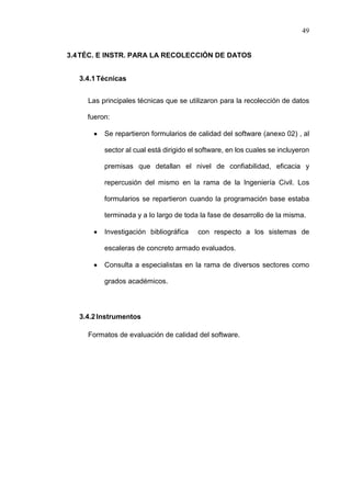 49
3.4TÉC. E INSTR. PARA LA RECOLECCIÓN DE DATOS
3.4.1Técnicas
Las principales técnicas que se utilizaron para la recolección de datos
fueron:
 Se repartieron formularios de calidad del software (anexo 02) , al
sector al cual está dirigido el software, en los cuales se incluyeron
premisas que detallan el nivel de confiabilidad, eficacia y
repercusión del mismo en la rama de la Ingeniería Civil. Los
formularios se repartieron cuando la programación base estaba
terminada y a lo largo de toda la fase de desarrollo de la misma.
 Investigación bibliográfica con respecto a los sistemas de
escaleras de concreto armado evaluados.
 Consulta a especialistas en la rama de diversos sectores como
grados académicos.
3.4.2Instrumentos
Formatos de evaluación de calidad del software.
 
