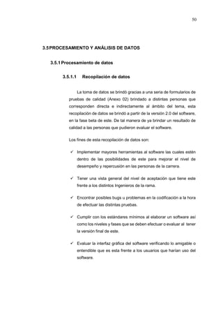 50
3.5PROCESAMIENTO Y ANÁLISIS DE DATOS
3.5.1Procesamiento de datos
3.5.1.1 Recopilación de datos
La toma de datos se brindó gracias a una seria de formularios de
pruebas de calidad (Anexo 02) brindado a distintas personas que
corresponden directa e indirectamente al ámbito del tema, esta
recopilación de datos se brindó a partir de la versión 2.0 del software,
en la fase beta de este. De tal manera de ya brindar un resultado de
calidad a las personas que pudieron evaluar el software.
Los fines de esta recopilación de datos son:
 Implementar mayores herramientas al software las cuales estén
dentro de las posibilidades de este para mejorar el nivel de
desempeño y repercusión en las personas de la carrera.
 Tener una vista general del nivel de aceptación que tiene este
frente a los distintos Ingenieros de la rama.
 Encontrar posibles bugs u problemas en la codificación a la hora
de efectuar las distintas pruebas.
 Cumplir con los estándares mínimos al elaborar un software así
como los niveles y fases que se deben efectuar o evaluar al tener
la versión final de este.
 Evaluar la interfaz gráfica del software verificando lo amigable o
entendible que es esta frente a los usuarios que harían uso del
software.
 
