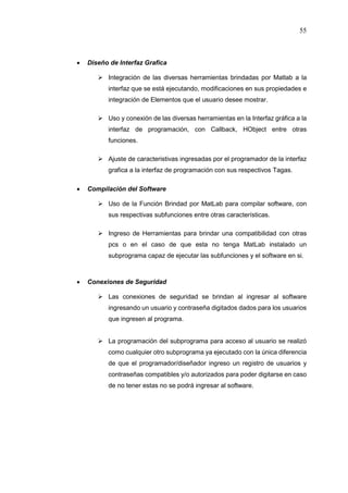 55
 Diseño de Interfaz Grafica
 Integración de las diversas herramientas brindadas por Matlab a la
interfaz que se está ejecutando, modificaciones en sus propiedades e
integración de Elementos que el usuario desee mostrar.
 Uso y conexión de las diversas herramientas en la Interfaz gráfica a la
interfaz de programación, con Callback, HObject entre otras
funciones.
 Ajuste de caracteristivas ingresadas por el programador de la interfaz
grafica a la interfaz de programación con sus respectivos Tagas.
 Compilación del Software
 Uso de la Función Brindad por MatLab para compilar software, con
sus respectivas subfunciones entre otras características.
 Ingreso de Herramientas para brindar una compatibilidad con otras
pcs o en el caso de que esta no tenga MatLab instalado un
subprograma capaz de ejecutar las subfunciones y el software en si.
 Conexiones de Seguridad
 Las conexiones de seguridad se brindan al ingresar al software
ingresando un usuario y contraseña digitados dados para los usuarios
que ingresen al programa.
 La programación del subprograma para acceso al usuario se realizó
como cualquier otro subprograma ya ejecutado con la única diferencia
de que el programador/diseñador ingreso un registro de usuarios y
contraseñas compatibles y/o autorizados para poder digitarse en caso
de no tener estas no se podrá ingresar al software.
 