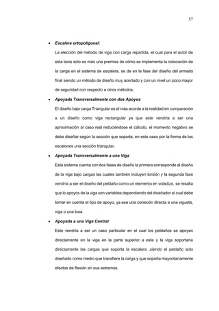 57
 Escalera ortopoligonal:
La elección del método de viga con carga repartida, el cual para el autor de
esta tesis solo es más una premisa de cómo se implementa la colocación de
la carga en el sistema de escalera, se da en la fase del diseño del armado
final siendo un método de diseño muy acertado y con un nivel un poco mayor
de seguridad con respecto a otros métodos.
 Apoyada Transversalmente con dos Apoyos
El diseño bajo carga Triangular es el más acorde a la realidad en comparación
a un diseño como viga rectangular ya que este vendría a ser una
aproximación al caso real reduciéndose el cálculo, el momento negativo se
debe diseñar según la sección que soporta, en este caso por la forma de los
escalones una sección triangular.
 Apoyada Transversalmente a una Viga
Este sistema cuenta con dos fases de diseño la primera corresponde al diseño
de la viga bajo cargas las cuales también incluyen torsión y la segunda fase
vendría a ser el diseño del peldaño como un elemento en voladizo, se resalta
que lo apoyos de la viga son variables dependiendo del diseñador el cual debe
tomar en cuenta el tipo de apoyo, ya sea una conexión directa a una vigueta,
viga o una losa.
 Apoyada a una Viga Central
Este vendría a ser un caso particular en el cual los peldaños se apoyan
directamente en la viga en la parte superior a este y la viga soportaría
directamente las cargas que soporta la escalera ,siendo el peldaño solo
diseñado como medio que transfiere la carga y que soporta mayoritariamente
efectos de flexión en sus extremos.
 