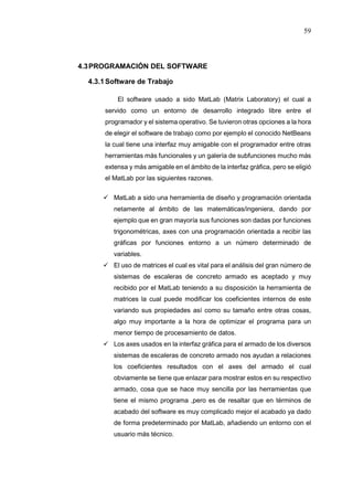 59
4.3PROGRAMACIÓN DEL SOFTWARE
4.3.1Software de Trabajo
El software usado a sido MatLab (Matrix Laboratory) el cual a
servido como un entorno de desarrollo integrado libre entre el
programador y el sistema operativo. Se tuvieron otras opciones a la hora
de elegir el software de trabajo como por ejemplo el conocido NetBeans
la cual tiene una interfaz muy amigable con el programador entre otras
herramientas más funcionales y un galería de subfunciones mucho más
extensa y más amigable en el ámbito de la interfaz gráfica, pero se eligió
el MatLab por las siguientes razones.
 MatLab a sido una herramienta de diseño y programación orientada
netamente al ámbito de las matemáticas/ingeniera, dando por
ejemplo que en gran mayoría sus funciones son dadas por funciones
trigonométricas, axes con una programación orientada a recibir las
gráficas por funciones entorno a un número determinado de
variables.
 El uso de matrices el cual es vital para el análisis del gran número de
sistemas de escaleras de concreto armado es aceptado y muy
recibido por el MatLab teniendo a su disposición la herramienta de
matrices la cual puede modificar los coeficientes internos de este
variando sus propiedades así como su tamaño entre otras cosas,
algo muy importante a la hora de optimizar el programa para un
menor tiempo de procesamiento de datos.
 Los axes usados en la interfaz gráfica para el armado de los diversos
sistemas de escaleras de concreto armado nos ayudan a relaciones
los coeficientes resultados con el axes del armado el cual
obviamente se tiene que enlazar para mostrar estos en su respectivo
armado, cosa que se hace muy sencilla por las herramientas que
tiene el mismo programa ,pero es de resaltar que en términos de
acabado del software es muy complicado mejor el acabado ya dado
de forma predeterminado por MatLab, añadiendo un entorno con el
usuario más técnico.
 